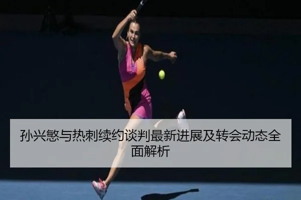 孙兴慜与热刺续约谈判最新进展及转会动态全面解析